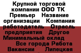 Крупной торговой компании ООО ТК «Премьер › Название организации ­ Компания-работодатель › Отрасль предприятия ­ Другое › Минимальный оклад ­ 23 000 - Все города Работа » Вакансии   . Липецкая обл.